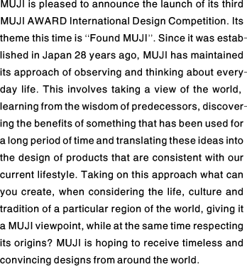 MUJI is pleased to announce the launch of its third MUJI AWARD International Design Competition. Its theme this time is “Found MUJI’’. Since it was established in Japan 28 years ago, MUJI has maintained its approach of observing and thinking about everyday life. This involves taking a view of the world, learning from the wisdom of predecessors, discovering the benefits of something that has been used for a long period of time and translating these ideas into the design of products that are consistent with our current lifestyle. Taking on this approach what can you create, when considering the life, culture and tradition of a particular region of the world, giving it a MUJI viewpoint, while at the same time respecting its origins? MUJI is hoping to receive timeless and convincing designs from around the world.