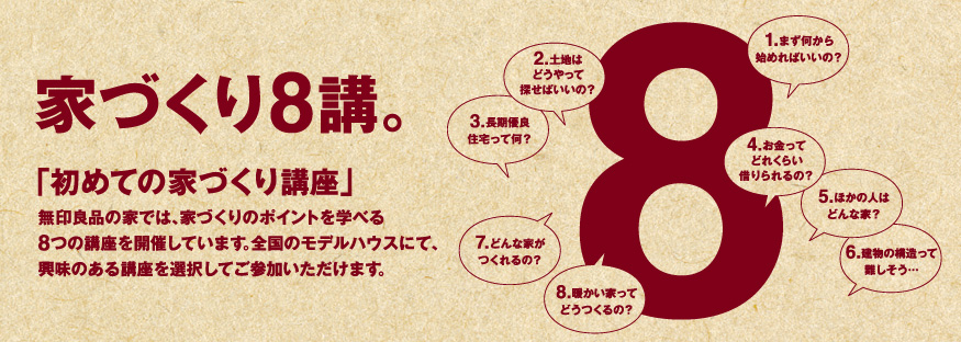 家づくり8講。「初めての家づくり講座」無印良品の家では、家づくりのポイントを学べる8つの講座を開催しています。全国のモデルハウスにて、興味のある講座を選択してご参加いただけます。