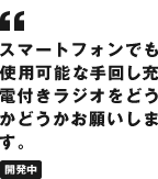 スマートフォンでも使用可能な手回し充電付きラジオをどうかどうかお願いします。