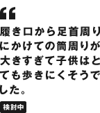 履き口から足首周りにかけての筒周りが大きすぎて子供はとても歩きにくそうでした。