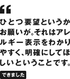 ひとつ要望というかお願いが。それはアレルギー表示をわかりやすく、明確にしてほしいということです。