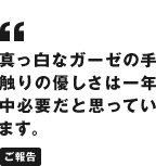 真っ白なガーゼの手触りの優しさは一年中必要だと思っています。