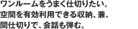 ワンルームをうまく仕切りたい。空間を有効利用できる収納、兼、間仕切りで、会話も弾む。