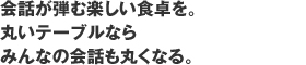 会話が弾む楽しい食卓を。丸いテーブルならみんなの会話も丸くなる。