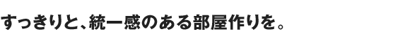 すっきりと、統一感のある部屋作りを。