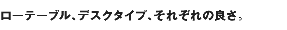ローテーブル、デスクタイプ、それぞれの良さ。