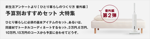 新生活アンケートより[ひとり暮らしのつくり方 番外編] 第2弾 予算別おすすめセット 大特集  ひとり暮らしに必須の基本アイテムのセット。あるいは同素材でトータルコーディネートするセット。3万円、6万円、10万円、15万円のコースから予算に合わせてどうぞ。