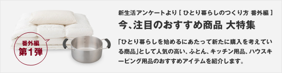 新生活アンケートより[ひとり暮らしのつくり方 番外編] 第1弾 今、注目のおすすめ商品 大特集 「ひとり暮らしを始めるにあたって新たに購入を考えている商品」として人気の高い、ふとん、キッチン用品、ハウスキーピング用品のおすすめアイテムを紹介します。