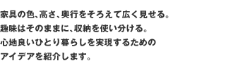 家具の色、高さ、奥行をそろえて広く見せる。趣味はそのままに、収納を使い分ける。 心地良いひとり暮らしを実現するためのアイデアを紹介します。