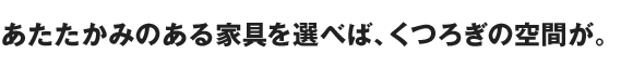 あたたかみのある家具を選べば、くつろぎの空間が。
