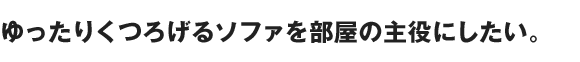 ゆったりくつろげるソファを部屋の主役にしたい。