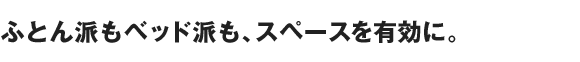 ふとん派もベッド派も、スペースを有効に。