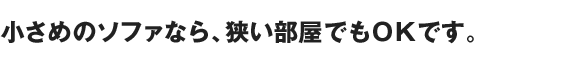 小さめのソファなら、狭い部屋でもＯＫです。