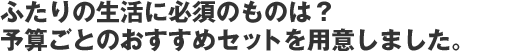 ふたりの生活に必須のものは? 予算ごとのおすすめセットを用意しました。