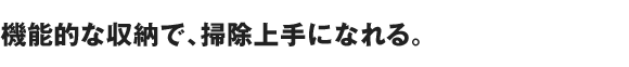 機能的な収納で、掃除上手になれる。