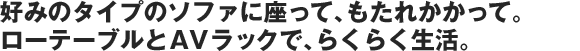 好みのタイプのソファに座って、もたれかかって。ローテーブルとAVラックで、らくらく生活。