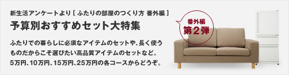 新生活アンケートより[ふたりの部屋のつくり方 番外編] 第2弾 予算別おすすめセット 大特集 ふたりでの暮らしに必須なアイテムのセットや、長く使うものだからこそ選びたい高品質のアイテムのセットなど。5万円、10万円、15万円、25万円の各コースからどうぞ。