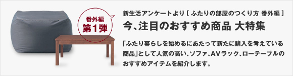 新生活アンケートより[ふたりの部屋のつくり方 番外編] 第1弾 今、注目のおすすめ商品 大特集 「ふたり暮らしを始めるにあたって新たに購入を考えている商品」として人気の高い、ソファ、AVラック、ローテーブルのおすすめアイテムを紹介します。