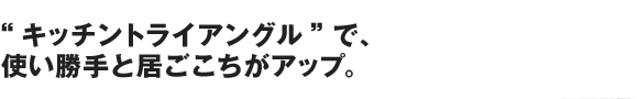 “キッチントライアングル” で、使い勝手と居ごこちがアップ。