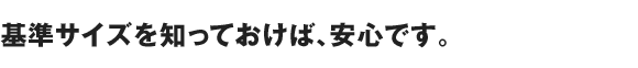 基準サイズを知っておけば、安心です。