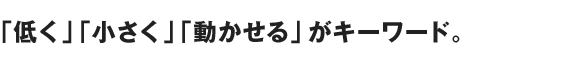 「低く」「小さく」「動かせる」がキーワード。
