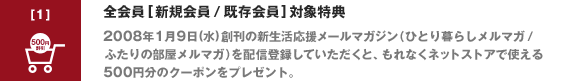 全会員 [新規会員 / 既存会員] 対象特典2008年1月9日(水)創刊の新生活応援メールマガジン（ひとり暮らしメルマガ / ふたりの部屋メルマガ）を配信登録していただくと、もれなくネットストアで使える500円分のクーポンをプレゼント。
