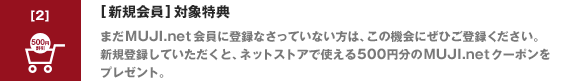 [新規会員] 対象特典まだ MUJI.net 会員に登録なさっていない方は、この機会にぜひご登録ください。新規登録していただくと、ネットストアで使える500円分の MUJI.net クーポンをプレゼント。