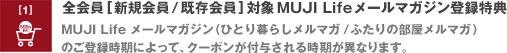 全会員 [新規会員 / 既存会員] 対象 MUJI Life メールマガジン登録特典　MUJI Life メールマガジン（ひとり暮らしメルマガ / ふたりの部屋メルマガ）のご登録時期によって、クーポンが付与される時期が異なります。
