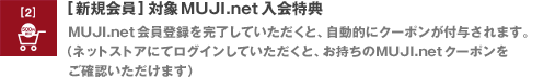 [新規会員] 対象 MUJI.net 入会特典　MUJI.net 会員登録を完了していただくと、自動的にクーポンが付与されます。（ネットストアにてログインしていただくと、お持ちのMUJI.net クーポンをご確認いただけます）
