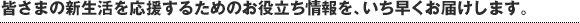 皆さまの新生活を応援するためのお役立ち情報を、いち早くお届けします。
