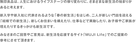 無印良品は、人生におけるライフステージの移り変わりに、さまざまな新生活の始まりがあると考えます。新入学や新入社に代表されるような「春の新生活」をはじめ、二人が新しい門出を迎える「結婚での新生活」、新しくお住まいを構えたり、仕事などで異動したり、お子様やご家族が増えたりするきっかけも新生活です。みなさまのご回答やご意見は、新生活を応援するサイト「MUJI Life」でのご提案の参考にさせて頂きます。