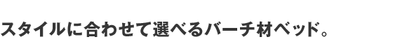 スタイルに合わせて選べるバーチ材ベッド。