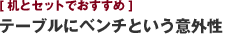 [机とセットでおすすめ] テーブルにベンチという意外性