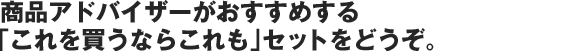 商品アドバイザーがおすすめする「これを買うならこれも」セットをどうぞ。