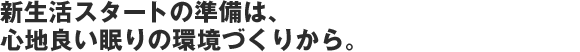 新生活スタートの準備は、ここち良い眠りの環境づくりから。