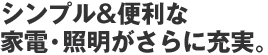 シンプル＆便利な家電・照明がさらに充実。