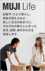 MUJI Life 結婚や、ひとり暮らし、 家族が増えるなど、 新しい生活の始まりに。 それぞれの暮らしに合った 家具、部屋、家のかたちを 提案します。