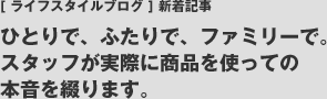 [ ライフスタイルブログ ] 新着記事 ひとりで、ふたりで、ファミリーで。スタッフが実際に商品を使っての本音を綴ります。