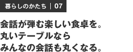 暮らしのかたち | 07 会話が弾む楽しい食卓を。丸いテーブルならみんなの会話も丸くなる。