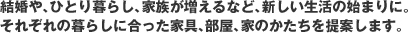 結婚や、ひとり暮らし、家族が増えるなど、新しい生活の始まりに。それぞれの暮らしに合った家具、部屋、家のかたちを提案します。