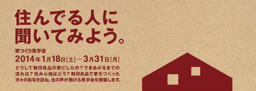 住んでる人に聞いてみよう。家つくり見学会　2014年1月18日|土|─3月31日|月|　どうして無印良品の家にしたの？できあがるまでの流れは？住み心地はどう？無印良品で家をつくった方々の自宅を訪ね、生の声が聞ける見学会を開催します。
