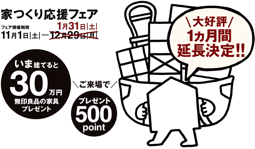 家つくり応援フェア 11月1日|土|─1月31日|土|　＼大好評 1ヵ月間延長！／いま建てると、30万円分の無印良品の家具プレゼント
