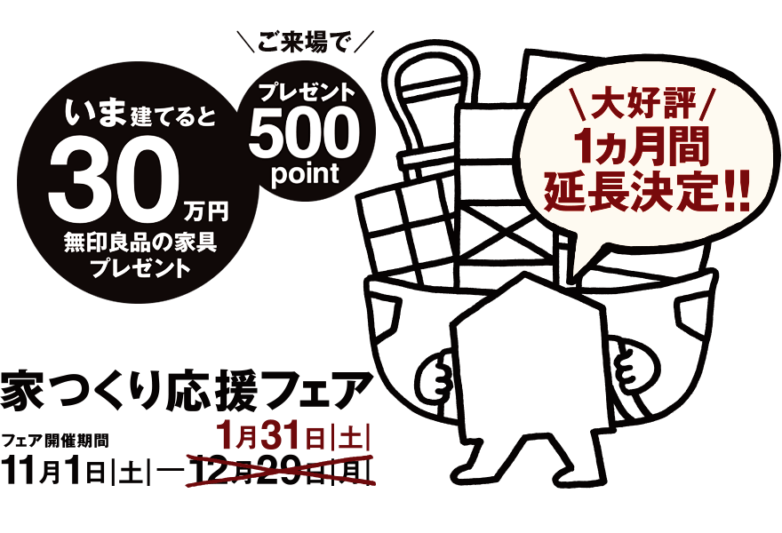家つくり応援フェア 11月1日|土|─1月31日|土|　＼大好評 1ヵ月間延長！／いま建てると、30万円分の無印良品の家具プレゼント