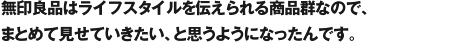 無印良品はライフスタイルを伝えられる商品群なので、まとめて見せていきたい、と思うようになったんです。