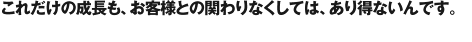これだけの成長も、お客様との関わりなくしては、あり得ないんです。