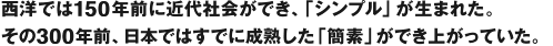 西洋では150年前に近代社会ができ、「シンプル」が生まれた。その300年前、日本ではすでに成熟した「簡素」ができ上がっていた。