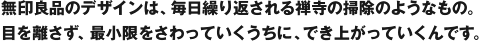 無印良品のデザインは、毎日繰り返される禅寺の掃除のようなもの。目を離さず、最小限をさわっていくうちに、でき上がっていくんです。