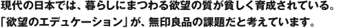 現代の日本では、暮らしにまつわる欲望の質が貧しく育成されている。「欲望のエデュケーション」が、無印良品の課題だと考えています。
