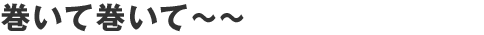 巻いて巻いて～～