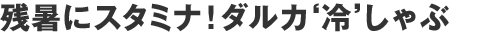 残暑にスタミナ！ダルカ‘冷’しゃぶ